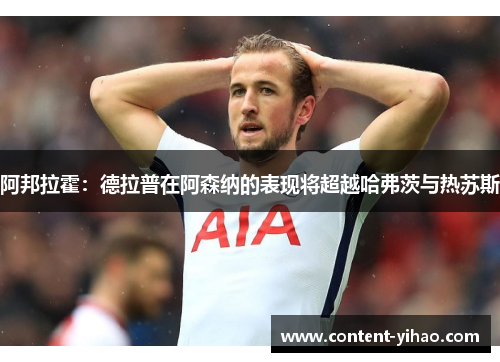 阿邦拉霍：德拉普在阿森纳的表现将超越哈弗茨与热苏斯